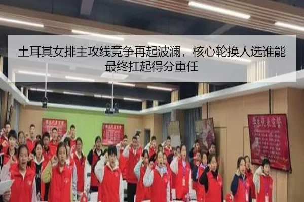土耳其女排主攻线竞争再起波澜，核心轮换人选谁能最终扛起得分重任